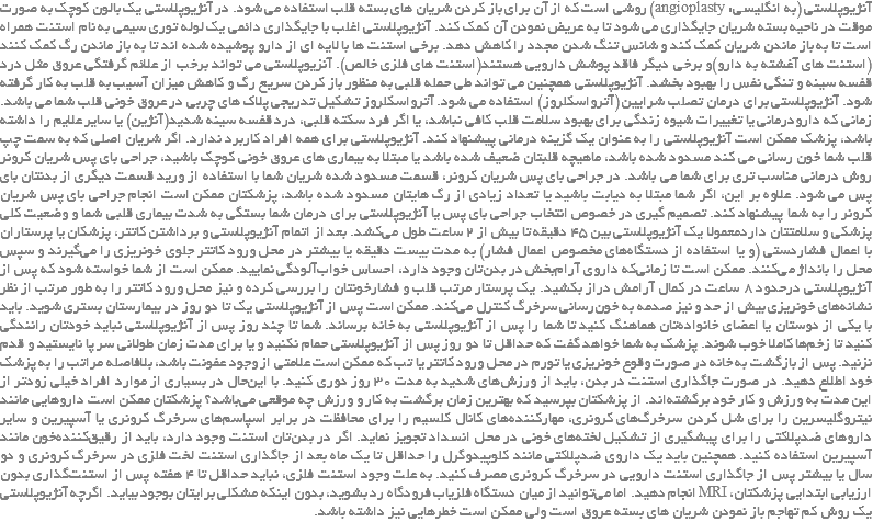آنژیوپلاستی (به انگلیسی: angioplasty) روشی است که از آن برای باز کردن شریان های بسته قلب استفاده می شود. در آنژیوپلاستی یک بالون کوچک به صورت موقت در ناحیه بسته شریان جایگذاری می شود تا به عریض نمودن آن کمک کند. آنژیوپلاستی اغلب با جایگذاری دائمی یک لوله توری سیمی به نام استنت همراه است تا به باز ماندن شریان کمک کند و شانس تنگ شدن مجدد را کاهش دهد. برخی استنت ها با لایه ای از دارو پوشیده شده اند تا به باز ماندن رگ کمک کنند(استنت های آغشته به دارو)و برخی دیگر فاقد پوشش دارویی هستند(استنت های فلزی خالص). آنزیوپلاستی می تواند برخب از علائم گرفتگی عروق مثل درد قفسه سینه و تنگی نفس را بهبود بخشد. آنژیوپلاستی همچنین می تواند طی حمله قلبی به منظور باز کردن سریع رگ و کاهش میزان آسیب به قلب به کار گرفته شود. آنژیوپلاستی برای درمان تصلب شرایین (آترواسکلروز) استفاده می شود. آترواسکلروز تشکیل تدریجی پلاک های چربی در عروق خونی قلب شما می باشد. زمانی که دارودرمانی یا تغییرات شیوه زندگی برای بهبود سلامت قلب کافی نباشد، یا اگر فرد سکته قلبی، درد قفسه سینه شدید(آنژین) یا سایر علایم را داشته باشد، پزشک ممکن است آنژیوپلاستی را به عنوان یک گزینه درمانی پیشنهاد کند. آنژیوپلاستی برای همه افراد کاربرد ندارد. اگر شریان اصلی که به سمت چپ قلب شما خون رسانی می کند مسدود شده باشد، ماهیچه قلبتان ضعیف شده باشد یا مبتلا به بیماری های عروق خونی کوچک باشید، جراحی بای پس شریان کرونر روش درمانی مناسب تری برای شما می باشد. در جراحی بای پس شریان کرونر، قسمت مسدود شده شریان شما با استفاده از ورید قسمت دیگری از بدنتان بای پس می شود. علاوه بر این، اگر شما مبتلا به دیابت باشید یا تعداد زیادی از رگ هایتان مسدود شده باشد، پزشکتان ممکن است انجام جراحی بای پس شریان کرونر را به شما پیشنهاد کند. تصمیم گیری در خصوص انتخاب جراحی بای پس یا آنژیوپلاستی برای درمان شما بستگی به شدت بیماری قلبی شما و وضعیت کلی پزشکی و سلامتتان داردمعمولا یک آنژیوپلاستی بین ۴۵ دقیقه تا بیش از ۲ ساعت طول می‌کشد. بعد از اتمام آنژیوپلاستی و برداشتن کاتتر، پزشکان یا پرستاران با اعمال فشاردستی (و یا استفاده از دستگاه‌های مخصوص اعمال فشار) به مدت بیست دقیقه یا بیشتر در محل ورود کاتتر جلوی خونریزی را می‌گیرند و سپس محل را بانداژ می‌کنند. ممکن است تا زمانی‌که داروی آرام‌بخش در بدن‌تان وجود دارد، احساس خواب‌آلودگی نمایید. ممکن است از شما خواسته شود که پس از آنژیوپلاستی درحدود ۸ ساعت در کمال آرامش دراز بکشید. یک پرستار مرتب قلب و فشارخونتان را بررسی کرده و نیز محل ورود کاتتر را به طور مرتب از نظر نشانه‌های خونریزی بیش از حد و نیز صدمه به خون‌رسانی سرخرگ کنترل می‌کند. ممکن است پس از آنژیوپلاستی یک تا دو روز در بیمارستان بستری شوید. باید با یکی از دوستان یا اعضای خانواده‌تان هماهنگ کنید تا شما را پس از آنژیوپلاستی به خانه برساند. شما تا چند روز پس از آنژیوپلاستی نباید خودتان رانندگی کنید تا زخم‌ها کاملا خوب شوند. پزشک به شما خواهد گفت که حداقل تا دو روز پس از آنژیوپلاستی حمام نکنید و یا برای مدت زمان طولانی سر پا نایستید و قدم نزنید. پس از بازگشت به خانه در صورت وقوع خونریزی یا تورم در محل ورود کاتتر یا تب که ممکن است علامتی از وجود عفونت باشد، بلافاصله مراتب را به پزشک خود اطلاع دهید. در صورت جاگذاری استنت در بدن، باید از ورزش‌های شدید به مدت ۳۰ روز دوری کنید. با این‌حال در بسیاری از موارد افراد خیلی زودتر از این مدت به ورزش و کار خود برگشته‌اند. از پزشکتان بپرسید که بهترین زمان برگشت به کار و ورزش چه موقعی می‌باشد؟ پزشکتان ممکن است داروهایی مانند نیتروگلیسرین را برای شل کردن سرخرگ‌های کرونری، مهارکننده‌های کانال کلسیم را برای محافظت در برابر اسپاسم‌های سرخرگ کرونری یا آسپیرین و سایر داروهای ضدپلاکتی را برای پیشگیری از تشکیل لخته‌های خونی در محل انسداد تجویز نماید. اگر در بدن‌تان استنت وجود دارد، باید از رقیق‌کننده‌خون مانند آسپیرین استفاده کنید. همچنین باید یک داروی ضدپلاکتی مانند کلوپیدوگرل را حداقل تا یک ماه بعد از جاگذاری استنت لخت فلزی در سرخرگ کرونری و دو سال یا بیشتر پس از جاگذاری استنت دارویی در سرخرگ کرونری مصرف کنید. به علت وجود استنت فلزی، نباید حداقل تا ۴ هفته پس از استنت‌گذاری بدون ارزیابی ابتدایی پزشکتان، MRI انجام دهید. اما می‌توانید از میان دستگاه فلزیاب فرودگاه رد بشوید، بدون اینکه مشکلی برایتان بوجود بیاید. اگرچه آنژیوپلاستی یک روش کم تهاجم باز نمودن شریان های بسته عروق است ولی ممکن است خطرهایی نیز داشته باشد.