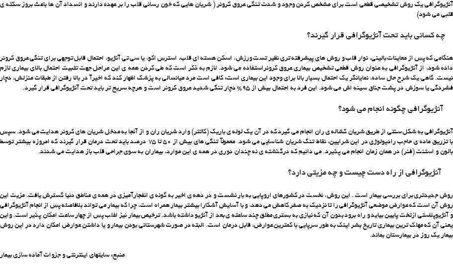آنژیوگرافی یک روش تشخیصی قطعی است برای مشخص کردن وجود و شدت تنگی عروق کرونر ( شریان هایی که خون رسانی قلب را بر عهده دارند و انسداد آن ها باعث بروز سکته ی قلبی می شود) چه کسانی باید تحت آنژیوگرافی قرار گیرند؟ هنگامی که پس از معاینات بالینی، نوار قلب و روش های پیشرفته تری نظیر تست ورزش، اسکن هسته ای قلب، استرس اکو، یا سی تی آنژیو، احتمال قابل توجهی برای تنگی عروق کرونر داده شود، از آنژیوگرافی به عنوان روش قطعی تشخیص بیماری عروق کرونراستفاده می شود. لازم به ذکر است که طی کردن همه ی این مراحل جهت تثبیت احتمال بالای بیماری لازم نیست. گاهی یک شرح حال ساده، نمایانگر یک احتمال بسیار بالا برای وجود این بیماری است: کافی است مرد میانسالی به پزشک اظهار کند که اخیرآ در بالا رفتن از طبقات منزلش، دچار فشردگی یا سوزش در پشت جناق سینه اش می شود. این فرد به احتمال بیش از 95% دچار تنگی شدید عروق کرونر است و هرچه سریع تر باید تحت آنژیوگرافی قرار گیرد. آنژیوگرافی چگونه انجام می شود؟ آنژیوگرافی به شکل سنتی از طریق شریان کشاله ی ران انجام می گیرد که در آن یک لوله ی باریک (کاتتر) وارد شریان ران و از آنجا به مدخل شریان های کرونر هدایت می شود. سپس با تزریق ماده ی حاجب رادیولوژی در این شرایین، نقاط تنگ شریان شناسایی می شود. معمولآ تنگی های بیش از 50 تا 75 درصد باید تحت درمان قرار گیرند که امروزه بیشتر توسط بالون و استنت (فنر) در همان زمان انجام می پذیرد. می دانیم که درگذشته ی نه چندان دوری در همه ی این موارد، بیماران به سوی جراحی قلب باز هدایت می شدند. آنژیوگرافی از راه دست چیست و چه مزیتی دارد؟ روش جدیدتری برای بررسی بیمار است . این روش، نخست در کشورهای اروپایی به بار نشست و در دهه ی اخیر به گونه ی انفجارآمیزی در همه ی مناطق دنیا گسترش یافت. مزیت این روش آن است که عوارض موضعی آنژیوگرافی را تا نزدیک به صفر کاهش می دهد، و با آسایش آشکارا بیشتر بیمار همراه است، چرا که بیمار می تواند بلافاصله پس از انجام آنژیوگرافی و آنژیوپلاستی ازتخت پایین بیاید و راه برود بدون آن که نیازی به بستری مطلق چند ساعته ی بعد از آنژیو داشته باشد. ترخیص بیمار نیز اغلب پس از چهار ساعت امکان پذیر است. واین یعنی آن که مهلک ترین بیماری تاریخ بشر اینک به طور سرپایی با کمترین عوارض، قابل درمان است. البته در صورت شهرستانی بودن بیمار و یا داشتن عوارض امکان دارد در این روش بیمار یک روز در بیمارستان بماند. منبع: سایتهای اینترنتی و جزوات آماده سازی بیمار 