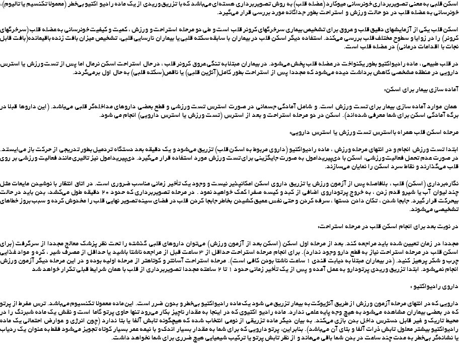 اسکن قلبی به معنی تصویربرداری خونرسانی میوکارد (عضله قلب) به روش تصویربرداری هسته‌ای می‌باشد که با تزریق وریدی از یک ماده رادیو اکتیو بی‌خطر (معمولا تکنسیم یا تالیوم)، خونرسانی به عضله قلب در دو حالت ورزش و استراحت بطور جداگانه مورد بررسی قرار می‌‌‌گیرد. اسکن قلب یکی از آزمایشهای دقیق قلب و عروق برای تشخیص بیماری سرخرگهای کرونر قلب است و طی دو مرحله استراحت و ورزش ، کمیت و کیفیت خونرسانی به عضله قلب (سرخرگهای کرونر) را در زوایا و سطوح مختلف قلب بررسی می‌کند. استفاده دیگر اسکن قلب در بیماران با سابقه سکته قلبی یا بیماران نارسایی قلبی، تشخیص میزان بافت زنده باقیمانده(بافت قابل نجات با اقدامات درمانی) در عضله قلب است. در قلب طبیعی ، ماده رادیواکتیو بطور یکنواخت در عضله قلب پخش می‌شود. در بیماران مبتلا به تنگی عروق کرونر قلب ، در حال استراحت اسکن نرمال اما پس از تست ورزش یا استرس دارویی در منطقه مشخصی کاهش برداشت دیده می‌شود که مجددا پس از استراحت بطور کامل(آنژین قلبی) یا ناقص(سکته قلبی) به حال اول برمی‌گردد. آماده سازی بیمار برای اسکن: همان موارد آماده سازی بیمار برای تست ورزش است. و شامل آمادگی جسمانی در صورت استرس تست ورزشی و قطع بعضی داروهای مداخله‌گر قلبی می‌باشد. (این داروها قبلا در برگه آمادگی اسکن برای شما معرفی شده‌اند). اسکن در دو مرحله استراحت و بعد از استرس (تست ورزش یا استرس دارویی) انجام می شود. مرحله اسکن قلب همراه بااسترس تست ورزش یا استرس دارویی: ابتدا تست ورزش انجام و در انتهای مرحله ورزش ، ماده رادیواکتیو (داروی مربوط به اسکن قلب) تزریق می‌شود و یک دقیقه بعد دستگاه تردمیل بطور تدریجی از حرکت باز می‌ایستد. در صورت عدم تحمل فعالیت ورزشی، اسکن با دی‌پیریدامول به صورت جایگزینی برای تست ورزش مورد استفاده قرار می‌گیرد. دی‌پیریدامول نیز تاثیری مانند فعالیت ورزشی بر روی قلب می‌گذارند و نقاط سرد اسکن را نمایان می‌سازند. نگاره‌برداری (اسکن) قلب ، بلافاصله پس از آزمون ورزش یا تزریق داروی اسکن امکانپذیر نیست و وجود یک تأخیر زمانی مناسب ضروری است. در اتاق انتظار با نوشیدن مایعات مثل چند لیوان آب یا شیرو قدم زدن ، به خروج پرتوداروی اضافی از کبد و کیسه صفرا کمک خواهید نمود . در مرحله تصویربرداری که حدود ۲۰ دقیقه طول می‌کشد، بدن باید در حالت بیحرکت قرار گیرد. جابجا شدن ، تکان دادن دستها ، سرفه کردن و حتی نفس عمیق کشیدن بخاطر جابجا کردن قلب در فضای سینه تصویر نهایی قلب را مخدوش کرده و سبب بروز خطاهای تشخیصی می‌شوند. در نوبت بعد برای انجام اسکن قلب در مرحله استراحت: مجددا در زمان تعیین شده باید مراجعه کند. بعد از مرحله اول اسکن (اسکن بعد از آزمون ورزش) می‌توان داروهای قلبی گذشته را تحت نظر پزشک معالج مجددا از سرگرفت (برای اسکن قلب در مرحله استراحت نیاز به قطع دارو وجود ندارد). برای انجام مرحله استراحت حداقل از ۳ ساعت قبل از مراجعه ناشتا باشید یا حداقل از مصرف شیر ، کره و مواد غذایی چرب و شکر پرهیز کنید. (در بیماران مبتلا به دیابت قندی ۱ ساعت ناشتا بودن کافی است). مرحله استراحت آسانتر و کوتاهتر از مرحله اولیه بوده و در این مرحله دیگر آزمون ورزش انجام نمی‌شود. ابتدا تزریق وریدی پرتودارو به عمل آمده و پس از یک تأخیر زمانی حدود ۱ تا ۲ ساعته مجددا تصویربرداری از قلب با همان شرایط قبلی تکرار خواهد شد داروی رادیواکتیو : دارویی که در انتهای مرحله آزمون ورزش از طریق آنژیوکت به بیمار تزریق می شود یک ماده رادیواکتیو بی‌خطر و بدون ضرر است. این ماده معمولا تکنسیوم می‌باشد. ترس مفرط از پرتو که در بعضی بیماران مشاهده می‌شود به هیچ وجه پایه علمی ندارد. ماده رادیو اکتیوی که در اینجا به مقدار ناچیز بکار می‌رود تنها حاوی پرتو گاما است و نقش یک ماده شبرنگ را در محیط تاریک و غیر قابل دسترس داخل بدن بازی می‌کند. به بیان دیگر ماده تزریقی از نوعی انتخاب شده که هیچگونه تابش آلفا یا بتا ندارد (چون انرژی و عوارض احتمالی یک ماده رادیواکتیو بیشتر معلول تابش ذرات آلفا و بتای آن می‌باشد). بنابراین، پرتو دارویی که برای شما به مقدار بسیار اندک و با نیمه عمر بسیار کوتاه تجویز می‌شود فقط به عنوان یک ردیاب یا نشانه‌گر بی‌خطر به مدت چند ساعت در بدن شما باقی می‌ماند و از نظر تابش پرتو یا ترکیب شیمیایی هیچ ضرری برای شما نخواهد داشت. 