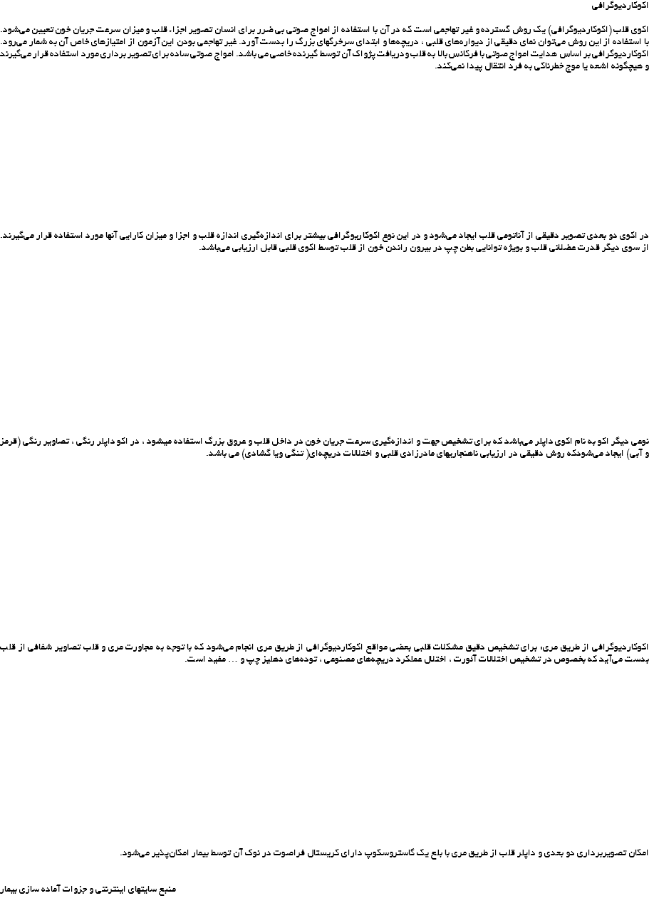 اکوکاردیوگرافی اکوی قلب (اکوکاردیوگرافی) یک روش گسترده و غیر تهاجمی است که در آن با استفاده از امواج صوتی بی ضرر برای انسان تصویر اجزاء قلب و میزان سرعت جریان خون تعیین می‌شود. با استفاده از این روش می‌توان نمای دقیقی از دیواره‌های قلبی ، دریچه‌ها و ابتدای سرخرگهای بزرگ را بدست آورد. غیر تهاجمی بودن این آزمون از امتیازهای خاص آن به شمار می‌رود. اکوکاردیوگرافی بر اساس هدایت امواج صوتی با فرکانس بالا به قلب ودریافت پژواک آن توسط گیرنده خاصی می باشد. امواج صوتی ساده برای تصویر برداری مورد استفاده قرار می‌گیرند و هیچگونه اشعه یا موج خطرناکی به فرد انتقال پیدا نمی‌کند. در اکوی دو بعدی تصویر دقیقی از آناتومی قلب ایجاد می‌شود و در این نوع اکوکاریوگرافی بیشتر برای اندازه‌گیری اندازه قلب و اجزا و میزان کارایی آنها مورد استفاده قرار می‌گیرند. از سوی دیگر قدرت عضلانی قلب و بویژه توانایی بطن چپ در بیرون راندن خون از قلب توسط اکوی قلبی قابل ارزیابی می‌باشد. نوعی دیگر اکو به نام اکوی داپلر می‌باشد که برای تشخیص جهت و اندازه‌گیری سرعت جریان خون در داخل قلب و عروق بزرگ استفاده میشود ، در اکو داپلر رنگی ، تصاویر رنگی (قرمز و آبی) ایجاد می‌شودکه روش دقیقی در ارزیابی ناهنجاریهای مادرزادی قلبی و اختلالات دریچه‌ای( تنگی ویا گشادی) می باشد. اکوکاردیوگرافی از طریق مری: برای تشخیص دقیق مشکلات قلبی بعضی مواقع اکوکاردیوگرافی از طریق مری انجام می‌شود که با توجه به مجاورت مری و قلب تصاویر شفافی از قلب بدست می‌آید که بخصوص در تشخیص اختلالات آئورت ، اختلال عملکرد دریچه‌های مصنوعی ، توده‌های دهلیز چپ و … مفید است. امکان تصویربرداری دو بعدی و داپلر قلب از طریق مری با بلع یک گاستروسکوپ دارای کریستال فراصوت در نوک آن توسط بیمار امکان‌پذیر می‌شود. منبع سایتهای اینترنتی و جزوات آماده سازی بیمار 