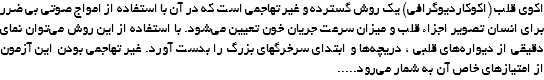 اکوی قلب (اکوکاردیوگرافی) یک روش گسترده و غیر تهاجمی است که در آن با استفاده از امواج صوتی بی ضرر برای انسان تصویر اجزاء قلب و میزان سرعت جریان خون تعیین می‌شود. با استفاده از این روش می‌توان نمای دقیقی از دیواره‌های قلبی ، دریچه‌ها و ابتدای سرخرگهای بزرگ را بدست آورد. غیر تهاجمی بودن این آزمون از امتیازهای خاص آن به شمار می‌رود.....